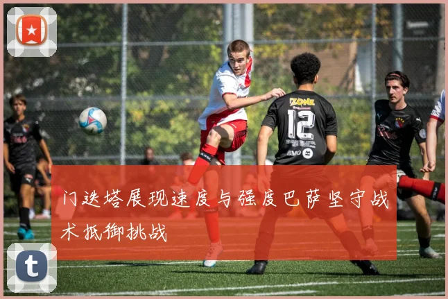 门迭塔展现速度与强度巴萨坚守战术抵御挑战