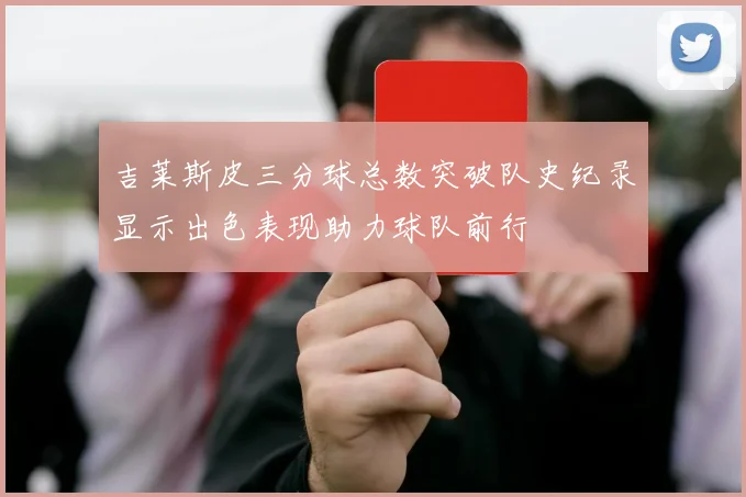 吉莱斯皮三分球总数突破队史纪录显示出色表现助力球队前行