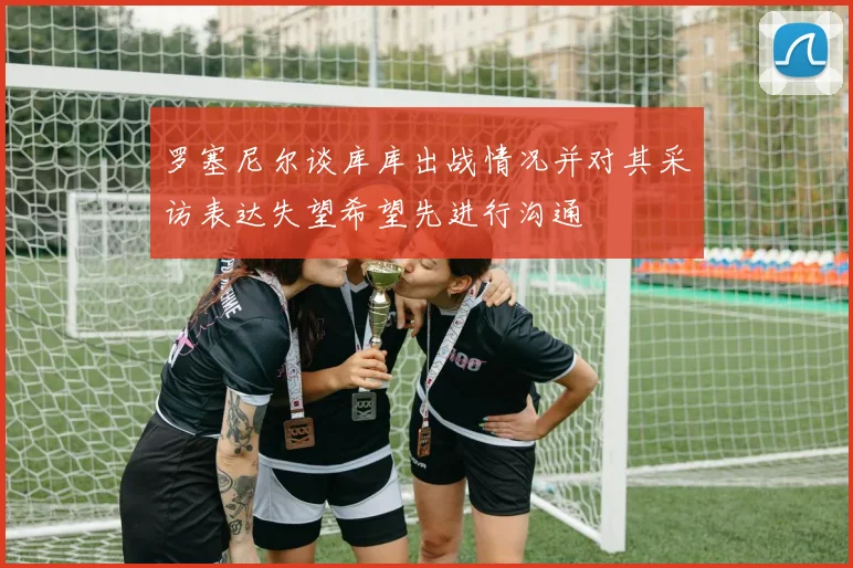 罗塞尼尔谈库库出战情况并对其采访表达失望希望先进行沟通