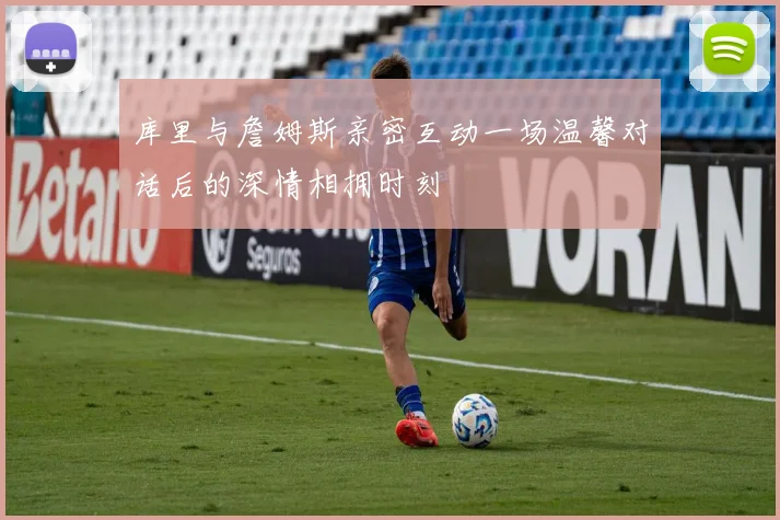 库里与詹姆斯亲密互动一场温馨对话后的深情相拥时刻