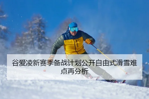 谷爱凌新赛季备战计划公开自由式滑雪难点再分析